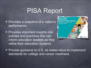 PISA Report
Provides a snapshot of a nation’s
performance
Provides important insights into
policies and practices that can
inform education leaders as they
refine their education systems
Provide guidance to U.S. as states move to implement
standards for college and career readiness
 