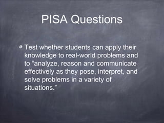 PISA Questions
Test whether students can apply their
knowledge to real-world problems and
to “analyze, reason and communicate
effectively as they pose, interpret, and
solve problems in a variety of
situations.”
 