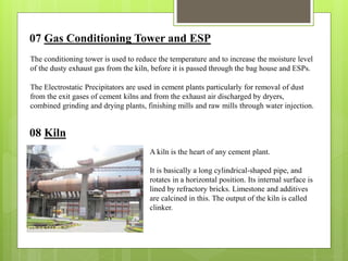 07 Gas Conditioning Tower and ESP
The conditioning tower is used to reduce the temperature and to increase the moisture level
of the dusty exhaust gas from the kiln, before it is passed through the bag house and ESPs.
The Electrostatic Precipitators are used in cement plants particularly for removal of dust
from the exit gases of cement kilns and from the exhaust air discharged by dryers,
combined grinding and drying plants, finishing mills and raw mills through water injection.
08 Kiln
A kiln is the heart of any cement plant.
It is basically a long cylindrical-shaped pipe, and
rotates in a horizontal position. Its internal surface is
lined by refractory bricks. Limestone and additives
are calcined in this. The output of the kiln is called
clinker.
 
