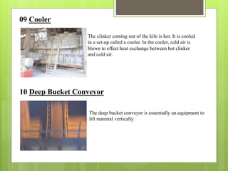 09 Cooler
The clinker coming out of the kiln is hot. It is cooled
in a set-up called a cooler. In the cooler, cold air is
blown to effect heat exchange between hot clinker
and cold air.
10 Deep Bucket Conveyor
The deep bucket conveyor is essentially an equipment to
lift material vertically.
 
