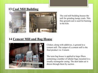 13 Coal Mill Building
The coal mill building houses the
mill for grinding lumpy coals. This
fine ground coal is used for burning
in the kiln.
14 Cement Mill and Bag House
Clinker, along with additives, is ground in a
cement mill. The output of a cement mill is the
final product viz. Cement.
The term bag house is applied to large filters
containing a number of tubular bags mounted in a
usually rectangular casing. The dust laden air is
drawn through them by suction.
 