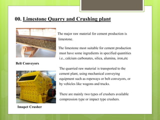 00. Limestone Quarry and Crushing plant
The major raw material for cement production is
limestone.
The limestone most suitable for cement production
must have some ingredients in specified quantities
i.e., calcium carbonates, silica, alumina, iron,etc
Belt Conveyors
The quarried raw material is transported to the
cement plant, using mechanical conveying
equipment such as ropeways or belt conveyors, or
by vehicles like wagons and trucks.
There are mainly two types of crushers available
- compression type or impact type crushers.
Imapct Crusher
 
