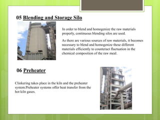 05 Blending and Storage Silo
In order to blend and homogenize the raw materials
properly, continuous blending silos are used.
As there are various sources of raw materials, it becomes
necessary to blend and homogenize these different
materials efficiently to counteract fluctuation in the
chemical composition of the raw meal.
06 Preheater
Clinkering takes place in the kiln and the preheater
system.Preheater systems offer heat transfer from the
hot kiln gases.
 