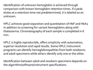 Identification of unknown hemoglobin is achieved through
comparison with known hemoglobin retention times. If a peak
elutes at a retention time not predetermined, it is labeled as an
unknown.
HPLC achieves good separation and quantitation of HbF and HbA2
in addition to screening for variant hemoglobins along with
thalassemia. Chromatography of each sample is completed in 6
min.
HPLC is highly reproducible, offers simplicity with automation,
superior resolution and rapid results. Some HPLC instrument
programs can identify hemoglobinopathies from both newborns
and adult specimens while others identify only one or the other.
Identification between adult and newborn specimens depends on
the algorithm/software/instrument specifications.
 