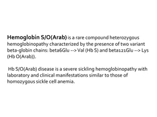 Hemoglobin S/O(Arab)is a rare compound heterozygous
hemoglobinopathy characterized by the presence of two variant
beta-globin chains: beta6Glu -->Val (Hb S) and beta121Glu --> Lys
(Hb O(Arab)).
Hb S/O(Arab) disease is a severe sickling hemoglobinopathy with
laboratory and clinical manifestations similar to those of
homozygous sickle cell anemia.
 