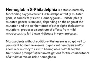 Hemoglobin G-Philadelphia is a stable, normally-
functioning oxygen carrier. G-Philadelphia trait (1 mutated
gene) is completely silent. HomozygousG-Philadelphia (2
mutated genes) is rare and, depending on the origin of the
mutation and the coinheritance of other alpha thalassemic
mutations, produces a spectrum of effects from mild
microcytosis to full blown H disease in very rare cases .
Most patients without additional thalassemias adapt well to
persistent borderline anemia. Significant hemolysis and/or
anemia or microcytosis with hemoglobin G-Philadelphia
trait should prompt further investigations for the coinheritance
of a thalassemia or sickle hemoglobin
 