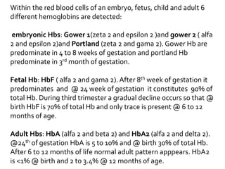 Within the red blood cells of an embryo, fetus, child and adult 6
different hemoglobins are detected:
embryonic Hbs: Gower 1(zeta 2 and epsilon 2 )and gower 2 ( alfa
2 and epsilon 2)and Portland (zeta 2 and gama 2). Gower Hb are
predominate in 4 to 8 weeks of gestation and portland Hb
predominate in 3rd month of gestation.
Fetal Hb: HbF ( alfa 2 and gama 2). After 8th week of gestation it
predominates and @ 24 week of gestation it constitutes 90% of
total Hb. During third trimester a gradual decline occurs so that @
birth HbF is 70% of total Hb and only trace is present @ 6 to 12
months of age.
Adult Hbs: HbA (alfa 2 and beta 2) and HbA2 (alfa 2 and delta 2).
@24th of gestation HbA is 5 to 10% and @ birth 30% of total Hb.
After 6 to 12 months of life normal adult pattern apppears. HbA2
is <1% @ birth and 2 to 3.4% @ 12 months of age.
 