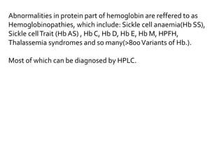 Abnormalities in protein part of hemoglobin are reffered to as
Hemoglobinopathies, which include: Sickle cell anaemia(Hb SS),
Sickle cellTrait (Hb AS) , Hb C, Hb D, Hb E, Hb M, HPFH,
Thalassemia syndromes and so many(>800Variants of Hb.).
Most of which can be diagnosed by HPLC.
 