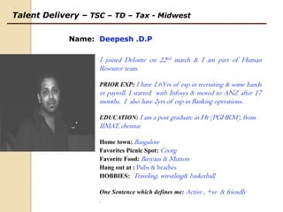 Talent Delivery– TSC – TD – Tax - Midwest  Name:  Deepesh .D.P I joined Deloitte on 22nd march & I am part of Human Resource team. PRIOR EXP: I have 1.6Yrs of exp in recruiting & some hands in payroll. I started  with Infosys & moved to ANZ after 17 months.  I  also have 2yrs of exp in Banking operations. EDUCATION:I am a post graduate in Hr (PGHRM), from IIMAT, chennai Home town:Bangalore Favorites Picnic Spot: Coorg Favorite Food: Biriyani & Mutton Hang out at : Pubs & beaches HOBBIES: Traveling, wrestling& basketball One Sentence which defines me: Active ,+ve  & friendly .  