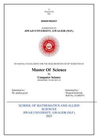 A
Project File
ON
MINOR PROJECT
SUBMITTED TO
JIWAJI UNIVERSITY, GWALIOR (M.P.)
Home
IN PARTIAL FULFILLMENT FOR THE REQUIREMENTS OF IIIrd
SEMESTER OF
Master Of Science
In
Computer Science
ADADEMIC YEAR 2021-23
Submitted to:- Submitted by:-
Mr. pankaj goyal Deepesh kushwah
Roll No. 211002971
SCHOOL OF MATHEMATICS AND ALLIED
SCIENCES
JIWAJI UNIVERSITY, GWALIOR (M.P.)
2023
 