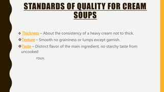 STANDARDS OF QUALITY FOR CREAM
SOUPS
 Thickness – About the consistency of a heavy cream not to thick.
Texture – Smooth no graininess or lumps except garnish.
Taste – Distinct flavor of the main ingredient, no starchy taste from
uncooked
roux.
 