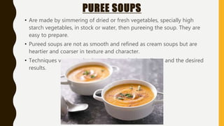 PUREE SOUPS
• Are made by simmering of dried or fresh vegetables, specially high
starch vegetables, in stock or water, then pureeing the soup. They are
easy to prepare.
• Pureed soups are not as smooth and refined as cream soups but are
heartier and coarser in texture and character.
• Techniques vary greatly, depending on the ingredients and the desired
results.
 