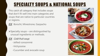SPECIALTY SOUPS & NATIONAL SOUPS
This catch all category that includes soups
that don’t fit well into main categories and
soups that are native to particular countries
or regions.
EX: Borscht, Minestrone, Gazpacho
Specialty soups – are distinguished by
unusual ingredients or methods.
EX: Cold fruit soup:
-Jellied consommé
-Vichyssoise
-Cucumber and avocado soup
 