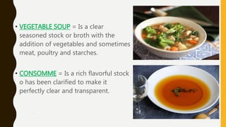 .
• VEGETABLE SOUP = Is a clear
seasoned stock or broth with the
addition of vegetables and sometimes
meat, poultry and starches.
• CONSOMME = Is a rich flavorful stock
o has been clarified to make it
perfectly clear and transparent.
 
