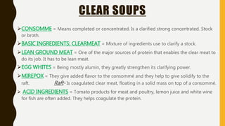 CLEAR SOUPS
CONSOMME = Means completed or concentrated. Is a clarified strong concentrated. Stock
or broth.
BASIC INGREDIENTS: CLEARMEAT = Mixture of ingredients use to clarify a stock.
LEAN GROUND MEAT = One of the major sources of protein that enables the clear meat to
do its job. It has to be lean meat.
EGG WHITES = Being mostly alumin, they greatly strengthen its clarifying power.
MIREPOX = They give added flavor to the consommé and they help to give solidify to the
raft. Raft- Is coagulated clear meat, floating in a solid mass on top of a consommé.
 ACID INGREDIENTS = Tomato products for meat and poultry, lemon juice and white wine
for fish are often added. They helps coagulate the protein.
 