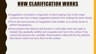HOW CLARIFICATION WORKS
Coagulation of proteins is important in stock making. One of the major
concerns was how to keep coagulated proteins from making the stock cloudy.
This is the same process of coagulation that enables us to clarify stocks to
perfect transparency.
Some proteins like albumin will dissolve in cold water when the water is
heated, they gradually solidify and congulate and rise to the surface. If we
control this process very carefully, these proteins collect all the tiny particles
that cloud a stock and carry them to the surface.
 