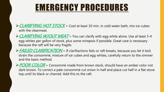 EMERGENCY PROCEDURES
CLARIFYING HOT STOCK = Cool at least 10 min. in cold water bath, mix ice cubes
with the clearmeat.
CLARIFYING W/OUT MEAT = You can clarify with egg white alone. Use at least 3-4
egg whites per gallon of stock, plus some mirepoix if possible. Great care is necessary
because the raft will be very fragile.
FAILED CLARIFICATION = If clarifiactions fails or raft breaks, because you let it boil,
strain the consommé, mixture of ice cubes and egg whites, carefully return to the simmer
and the basic method.
POOR COLOR = Consommé made from brown stock, should have an amber color not
dark brown. To correct a pale consommé cut onion in half and place cut half in a flat stove
top until its black or charred. Add this to the raft.
 