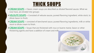 THICK SOUPS
CREAM SOUPS = Classic cream soups are described as diluted flavored sauces. What we
now have, are divided into groups:
VELOUTE SOUPS = Consisted of veloute sauces, pureed flavoring ingredient, white stock, to
dilute liason to finish.
CREAM SOUPS = consisted of benchamel sauce, pureed flavoring ingredients, milk or white
stock to dilute cream to finish.
CREAM SOUPS = Soups that are thickened with roux or buerre manie, liason or other
thickening agents and have a addition of cream and milk.
 