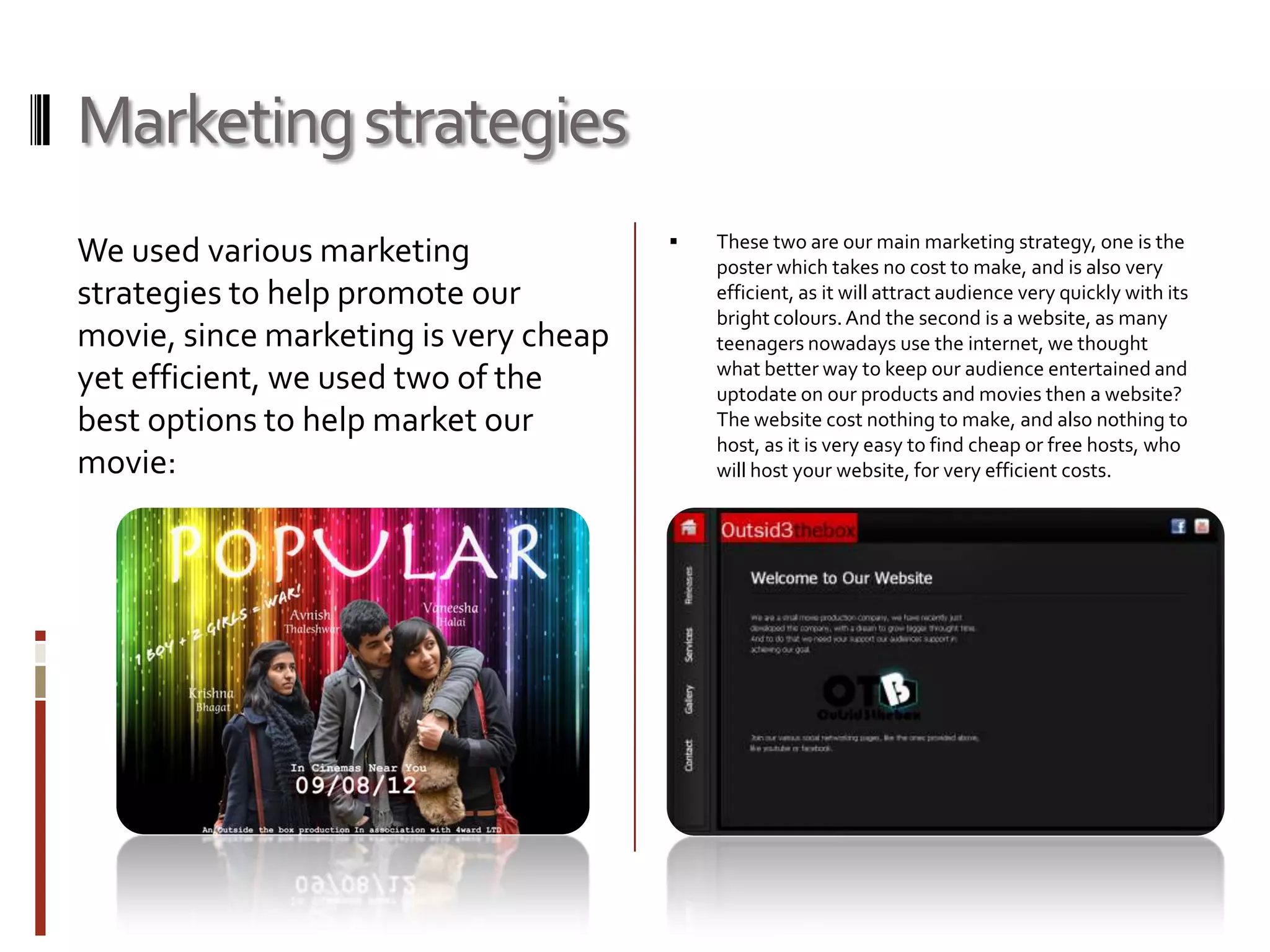 Marketing strategies
                                          These two are our main marketing strategy, one is the
We used various marketing                  poster which takes no cost to make, and is also very
strategies to help promote our             efficient, as it will attract audience very quickly with its
                                           bright colours. And the second is a website, as many
movie, since marketing is very cheap       teenagers nowadays use the internet, we thought
                                           what better way to keep our audience entertained and
yet efficient, we used two of the          uptodate on our products and movies then a website?
best options to help market our            The website cost nothing to make, and also nothing to
                                           host, as it is very easy to find cheap or free hosts, who
movie:                                     will host your website, for very efficient costs.
 
