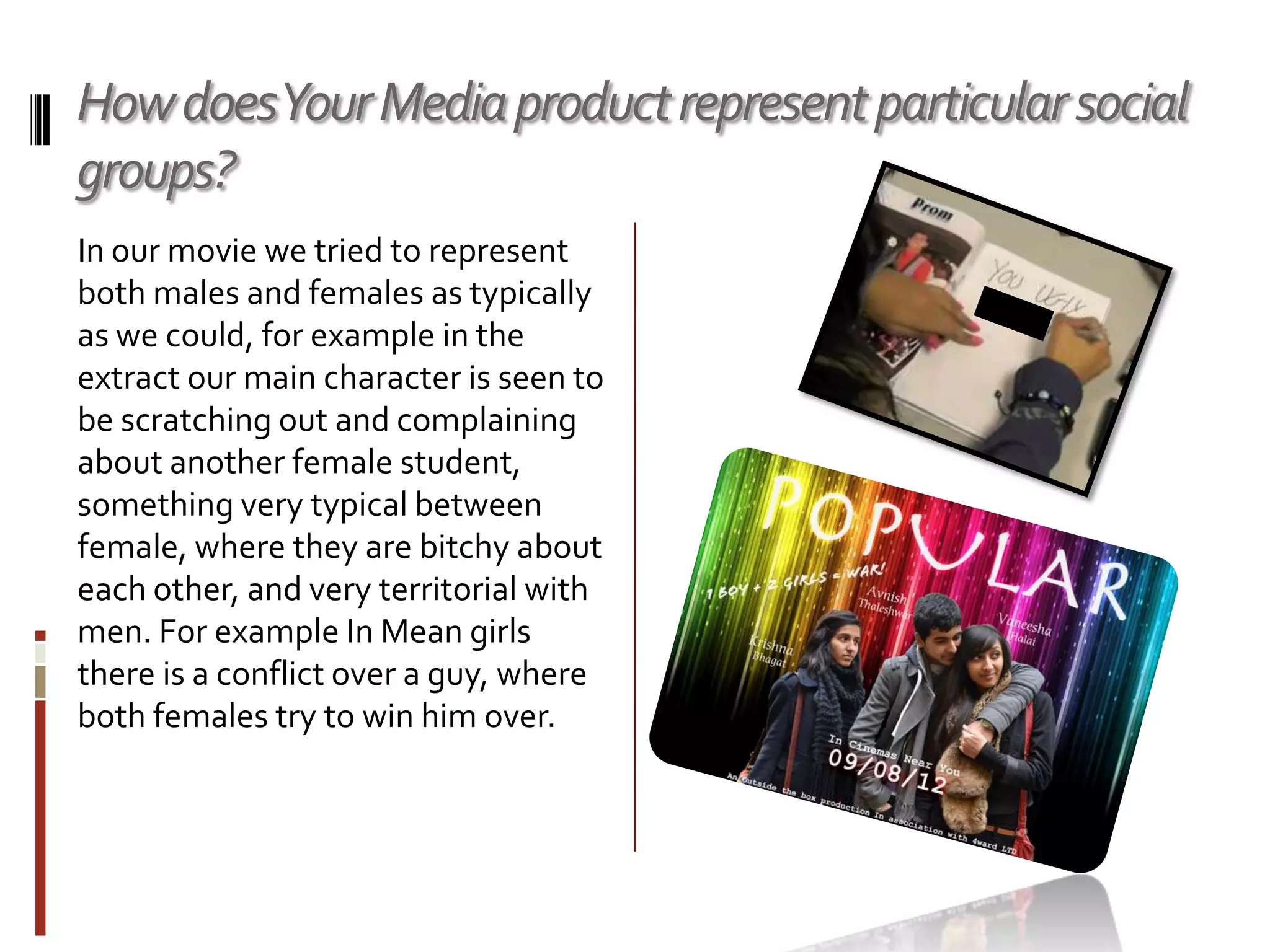 How doesYour Media product represent particular social
groups?
In our movie we tried to represent
both males and females as typically
as we could, for example in the
extract our main character is seen to
be scratching out and complaining
about another female student,
something very typical between
female, where they are bitchy about
each other, and very territorial with
men. For example In Mean girls
there is a conflict over a guy, where
both females try to win him over.
 
