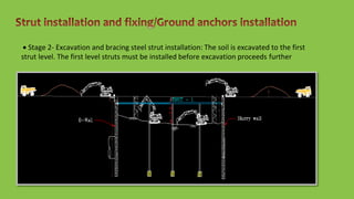  Stage 2- Excavation and bracing steel strut installation: The soil is excavated to the first
strut level. The first level struts must be installed before excavation proceeds further
 