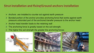  Anchors are installed to counter act against earth pressure
 Bonded portion of the anchor provides anchoring force that works against earth
pressure unbonded part of the anchored transfer pressure to the anchor head
 Anchor head transfer loads to the retaining wall
 The anchoring force is greatly based on the soil strength.
 The higher the soil strength the greater the anchoring forces
 