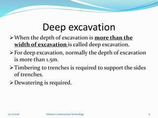 Deep excavation
When the depth of excavation is more than the
width of excavation is called deep excavation.
For deep excavation, normally the depth of excavation
is more than 1.5m.
Timbering to trenches is required to support the sides
of trenches.
Dewatering is required.
13/10/2016 Advance construction technology 11
 