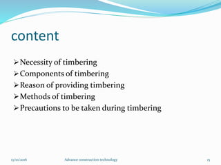 content
Necessity of timbering
Components of timbering
Reason of providing timbering
Methods of timbering
Precautions to be taken during timbering
13/10/2016 Advance construction technology 15
 
