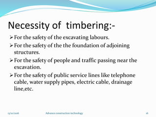 Necessity of timbering:-
For the safety of the excavating labours.
For the safety of the the foundation of adjoining
structures.
For the safety of people and traffic passing near the
excavation.
For the safety of public service lines like telephone
cable, water supply pipes, electric cable, drainage
line,etc.
13/10/2016 Advance construction technology 16
 