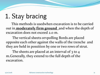 1. Stay bracing
This methods is usedwhen excavation is to be carried
out in moderately firm ground and when the depth of
excavation does not exceed 2.0 m.
The vertical sheets orvpolling Bords are placed
opposite each other against the walls of the trenche and
they are held in possition by one or two rows of strut.
The sheets are placed at an interval of 3 to 4
m.Generally, they extend to the full depth of the
excavation.
13/10/2016 Advance construction technology 21
 
