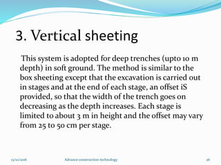 3. Vertical sheeting
This system is adopted for deep trenches (upto 10 m
depth) in soft ground. The method is similar to the
box sheeting except that the excavation is carried out
in stages and at the end of each stage, an offset iS
provided, so that the width of the trench goes on
decreasing as the depth increases. Each stage is
limited to about 3 m in height and the offset may vary
from 25 to 50 cm per stage.
13/10/2016 Advance construction technology 26
 
