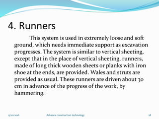 4. Runners
This system is used in extremely loose and soft
ground, which needs immediate support as excavation
progresses. The system is similar to vertical sheeting,
except that in the place of vertical sheeting, runners,
made of long thick wooden sheets or planks with iron
shoe at the ends, are provided. Wales and struts are
provided as usual. These runners are driven about 30
cm in advance of the progress of the work, by
hammering.
13/10/2016 Advance construction technology 28
 