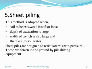 5.Sheet piling
This method is adopted when,
• soil to be excavated is soft or loose
• depth of excavation is large
• width of trench is also large and
• there is sub-soil water.
Sheet piles are designed to resist lateral earth pressure.
These are driven in the ground by pile driving
equipment.
13/10/2016 Advance construction technology 30
 