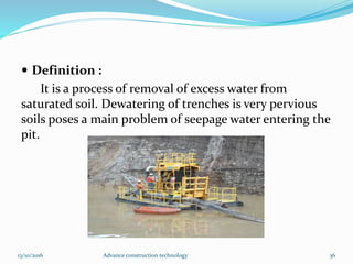  Definition :
It is a process of removal of excess water from
saturated soil. Dewatering of trenches is very pervious
soils poses a main problem of seepage water entering the
pit.
13/10/2016 Advance construction technology 36
 
