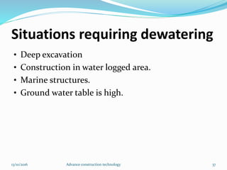 Situations requiring dewatering
• Deep excavation
• Construction in water logged area.
• Marine structures.
• Ground water table is high.
13/10/2016 Advance construction technology 37
 