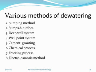 Various methods of dewatering
1. pumping method
2.Sumps & ditches
3. Deep well system
4.Well point system
5.Cement grouting
6.Chemical process
7.Freezing process
8.Electro-osmosis method
13/10/2016 Advance construction technology 38
 