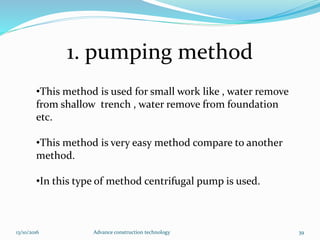1. pumping method
13/10/2016 Advance construction technology 39
•This method is used for small work like , water remove
from shallow trench , water remove from foundation
etc.
•This method is very easy method compare to another
method.
•In this type of method centrifugal pump is used.
 
