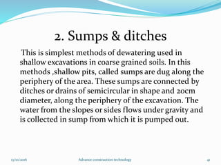 2. Sumps & ditches
This is simplest methods of dewatering used in
shallow excavations in coarse grained soils. In this
methods ,shallow pits, called sumps are dug along the
periphery of the area. These sumps are connected by
ditches or drains of semicircular in shape and 20cm
diameter, along the periphery of the excavation. The
water from the slopes or sides flows under gravity and
is collected in sump from which it is pumped out.
13/10/2016 Advance construction technology 41
 