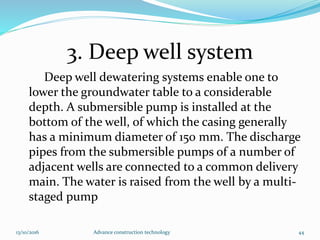 3. Deep well system
Deep well dewatering systems enable one to
lower the groundwater table to a considerable
depth. A submersible pump is installed at the
bottom of the well, of which the casing generally
has a minimum diameter of 150 mm. The discharge
pipes from the submersible pumps of a number of
adjacent wells are connected to a common delivery
main. The water is raised from the well by a multi-
staged pump
13/10/2016 Advance construction technology 44
 