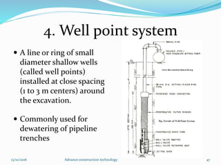 4. Well point system
 A line or ring of small
diameter shallow wells
(called well points)
installed at close spacing
(1 to 3 m centers) around
the excavation.
 Commonly used for
dewatering of pipeline
trenches
13/10/2016 Advance construction technology 47
 