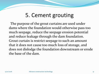 5. Cement grouting
The purpose of the grout curtains are used under
dams where the foundation would otherwise pass too
much seepage, reduce the seepage erosion potential
and reduce leakage through the dam foundation.
Grout curtain is restrict seepage to such an amount
that it does not cause too much loss of storage, and
does not dislodge the foundation downstream or erode
the base of the dam.
13/10/2016 Advance construction technology 51
 
