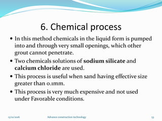6. Chemical process
 In this method chemicals in the liquid form is pumped
into and through very small openings, which other
grout cannot penetrate.
 Two chemicals solutions of sodium silicate and
calcium chloride are used.
 This process is useful when sand having effective size
greater than 0.1mm.
 This process is very much expensive and not used
under Favorable conditions.
13/10/2016 Advance construction technology 53
 