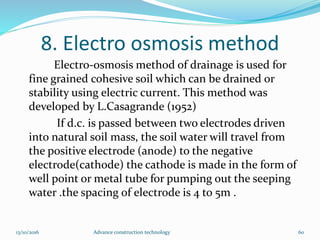 8. Electro osmosis method
Electro-osmosis method of drainage is used for
fine grained cohesive soil which can be drained or
stability using electric current. This method was
developed by L.Casagrande (1952)
If d.c. is passed between two electrodes driven
into natural soil mass, the soil water will travel from
the positive electrode (anode) to the negative
electrode(cathode) the cathode is made in the form of
well point or metal tube for pumping out the seeping
water .the spacing of electrode is 4 to 5m .
13/10/2016 Advance construction technology 60
 