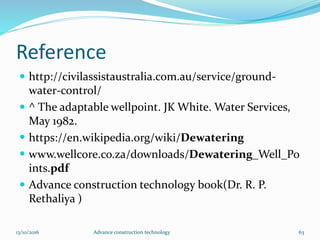Reference
 http://civilassistaustralia.com.au/service/ground-
water-control/
 ^ The adaptable wellpoint. JK White. Water Services,
May 1982.
 https://en.wikipedia.org/wiki/Dewatering
 www.wellcore.co.za/downloads/Dewatering_Well_Po
ints.pdf
 Advance construction technology book(Dr. R. P.
Rethaliya )
13/10/2016 Advance construction technology 63
 