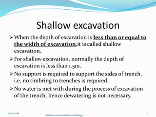 Shallow excavation
When the depth of excavation is less than or equal to
the width of excavation,it is called shallow
excavation.
For shallow excavation, normally the depth of
excavation is less than 1.5m.
No support is required to support the sides of trench,
i.e, no timbring to trenches is required.
No water is met with during the process of excavation
of the trench, hence dewatering is not necessary.
13/10/2016
Advance construction technology
9
 
