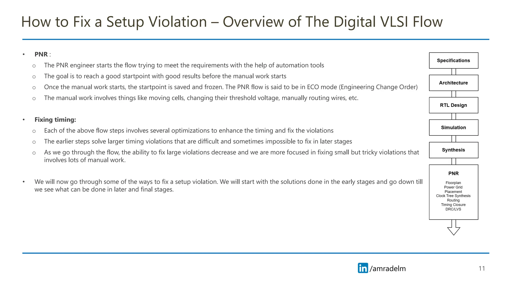 /amradelm
/amradelm
How to Fix a Setup Violation – Overview of The Digital VLSI Flow
• PNR :
o The PNR engineer starts the flow trying to meet the requirements with the help of automation tools
o The goal is to reach a good startpoint with good results before the manual work starts
o Once the manual work starts, the startpoint is saved and frozen. The PNR flow is said to be in ECO mode (Engineering Change Order)
o The manual work involves things like moving cells, changing their threshold voltage, manually routing wires, etc.
• Fixing timing:
o Each of the above flow steps involves several optimizations to enhance the timing and fix the violations
o The earlier steps solve larger timing violations that are difficult and sometimes impossible to fix in later stages
o As we go through the flow, the ability to fix large violations decrease and we are more focused in fixing small but tricky violations that
involves lots of manual work.
• We will now go through some of the ways to fix a setup violation. We will start with the solutions done in the early stages and go down till
we see what can be done in later and final stages.
11
 