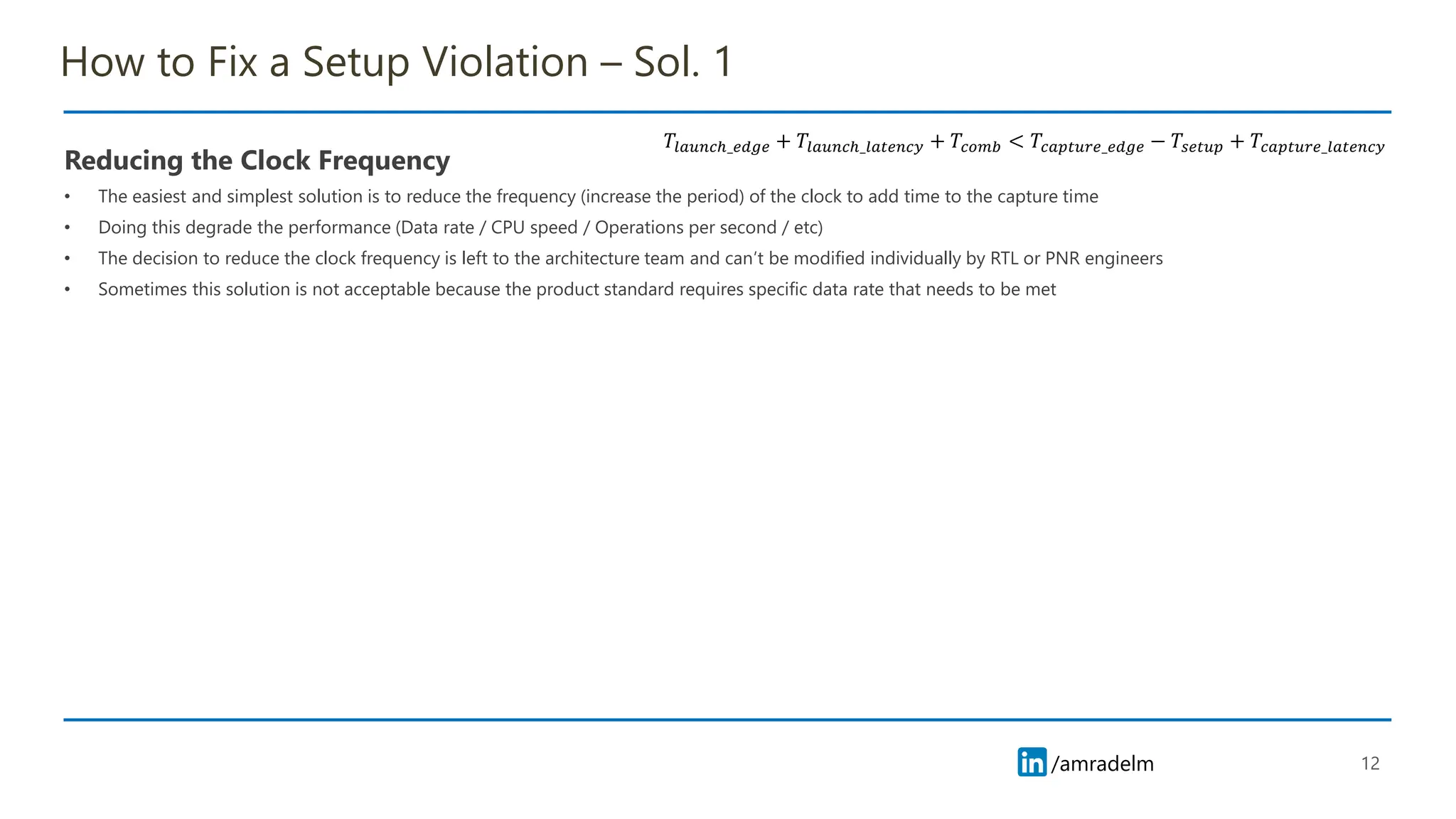 /amradelm
/amradelm
How to Fix a Setup Violation – Sol. 1
Reducing the Clock Frequency
• The easiest and simplest solution is to reduce the frequency (increase the period) of the clock to add time to the capture time
• Doing this degrade the performance (Data rate / CPU speed / Operations per second / etc)
• The decision to reduce the clock frequency is left to the architecture team and can’t be modified individually by RTL or PNR engineers
• Sometimes this solution is not acceptable because the product standard requires specific data rate that needs to be met
12
𝑇𝑙𝑎𝑢𝑛𝑐ℎ_𝑒𝑑𝑔𝑒 + 𝑇𝑙𝑎𝑢𝑛𝑐ℎ_𝑙𝑎𝑡𝑒𝑛𝑐𝑦 + 𝑇𝑐𝑜𝑚𝑏 < 𝑇𝑐𝑎𝑝𝑡𝑢𝑟𝑒_𝑒𝑑𝑔𝑒 − 𝑇𝑠𝑒𝑡𝑢𝑝 + 𝑇𝑐𝑎𝑝𝑡𝑢𝑟𝑒_𝑙𝑎𝑡𝑒𝑛𝑐𝑦
 