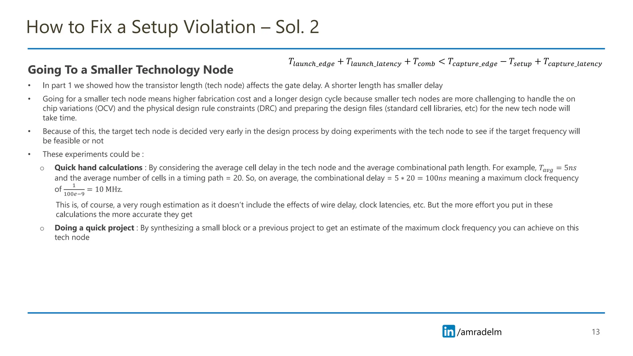 /amradelm
/amradelm
How to Fix a Setup Violation – Sol. 2
Going To a Smaller Technology Node
• In part 1 we showed how the transistor length (tech node) affects the gate delay. A shorter length has smaller delay
• Going for a smaller tech node means higher fabrication cost and a longer design cycle because smaller tech nodes are more challenging to handle the on
chip variations (OCV) and the physical design rule constraints (DRC) and preparing the design files (standard cell libraries, etc) for the new tech node will
take time.
• Because of this, the target tech node is decided very early in the design process by doing experiments with the tech node to see if the target frequency will
be feasible or not
• These experiments could be :
o Quick hand calculations : By considering the average cell delay in the tech node and the average combinational path length. For example, 𝑇𝑎𝑣𝑔 = 5𝑛𝑠
and the average number of cells in a timing path = 20. So, on average, the combinational delay = 5 ∗ 20 = 100𝑛𝑠 meaning a maximum clock frequency
of
1
100𝑒−9
= 10 MHz.
This is, of course, a very rough estimation as it doesn’t include the effects of wire delay, clock latencies, etc. But the more effort you put in these
calculations the more accurate they get
o Doing a quick project : By synthesizing a small block or a previous project to get an estimate of the maximum clock frequency you can achieve on this
tech node
13
𝑇𝑙𝑎𝑢𝑛𝑐ℎ_𝑒𝑑𝑔𝑒 + 𝑇𝑙𝑎𝑢𝑛𝑐ℎ_𝑙𝑎𝑡𝑒𝑛𝑐𝑦 + 𝑇𝑐𝑜𝑚𝑏 < 𝑇𝑐𝑎𝑝𝑡𝑢𝑟𝑒_𝑒𝑑𝑔𝑒 − 𝑇𝑠𝑒𝑡𝑢𝑝 + 𝑇𝑐𝑎𝑝𝑡𝑢𝑟𝑒_𝑙𝑎𝑡𝑒𝑛𝑐𝑦
 
