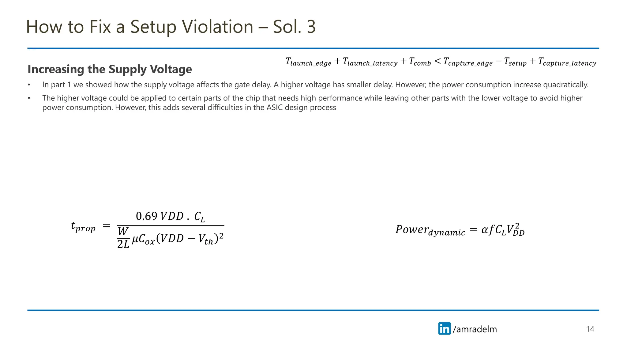 /amradelm
/amradelm
How to Fix a Setup Violation – Sol. 3
Increasing the Supply Voltage
• In part 1 we showed how the supply voltage affects the gate delay. A higher voltage has smaller delay. However, the power consumption increase quadratically.
• The higher voltage could be applied to certain parts of the chip that needs high performance while leaving other parts with the lower voltage to avoid higher
power consumption. However, this adds several difficulties in the ASIC design process
14
𝑇𝑙𝑎𝑢𝑛𝑐ℎ_𝑒𝑑𝑔𝑒 + 𝑇𝑙𝑎𝑢𝑛𝑐ℎ_𝑙𝑎𝑡𝑒𝑛𝑐𝑦 + 𝑇𝑐𝑜𝑚𝑏 < 𝑇𝑐𝑎𝑝𝑡𝑢𝑟𝑒_𝑒𝑑𝑔𝑒 − 𝑇𝑠𝑒𝑡𝑢𝑝 + 𝑇𝑐𝑎𝑝𝑡𝑢𝑟𝑒_𝑙𝑎𝑡𝑒𝑛𝑐𝑦
𝑡𝑝𝑟𝑜𝑝 =
0.69 𝑉𝐷𝐷 . 𝐶𝐿
𝑊
2𝐿
𝜇𝐶𝑜𝑥 𝑉𝐷𝐷 − 𝑉𝑡ℎ
2
𝑃𝑜𝑤𝑒𝑟𝑑𝑦𝑛𝑎𝑚𝑖𝑐 = 𝛼𝑓𝐶𝐿𝑉𝐷𝐷
2
 