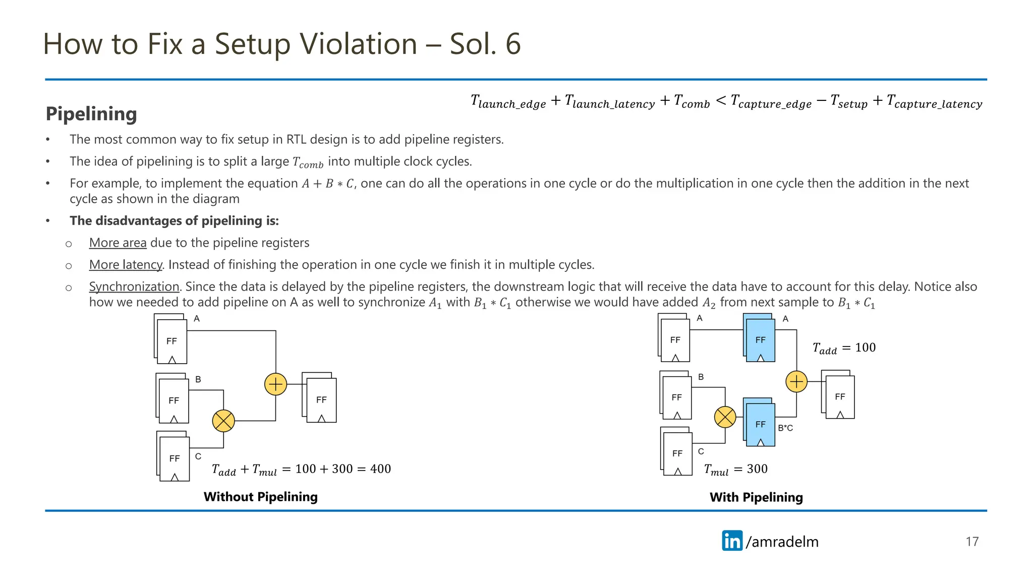 /amradelm
/amradelm
How to Fix a Setup Violation – Sol. 6
Pipelining
• The most common way to fix setup in RTL design is to add pipeline registers.
• The idea of pipelining is to split a large 𝑇𝑐𝑜𝑚𝑏 into multiple clock cycles.
• For example, to implement the equation 𝐴 + 𝐵 ∗ 𝐶, one can do all the operations in one cycle or do the multiplication in one cycle then the addition in the next
cycle as shown in the diagram
• The disadvantages of pipelining is:
o More area due to the pipeline registers
o More latency. Instead of finishing the operation in one cycle we finish it in multiple cycles.
o Synchronization. Since the data is delayed by the pipeline registers, the downstream logic that will receive the data have to account for this delay. Notice also
how we needed to add pipeline on A as well to synchronize 𝐴1 with 𝐵1 ∗ 𝐶1 otherwise we would have added 𝐴2 from next sample to 𝐵1 ∗ 𝐶1
17
𝑇𝑎𝑑𝑑 + 𝑇𝑚𝑢𝑙 = 100 + 300 = 400
𝑇𝑎𝑑𝑑 = 100
𝑇𝑚𝑢𝑙 = 300
𝑇𝑙𝑎𝑢𝑛𝑐ℎ_𝑒𝑑𝑔𝑒 + 𝑇𝑙𝑎𝑢𝑛𝑐ℎ_𝑙𝑎𝑡𝑒𝑛𝑐𝑦 + 𝑇𝑐𝑜𝑚𝑏 < 𝑇𝑐𝑎𝑝𝑡𝑢𝑟𝑒_𝑒𝑑𝑔𝑒 − 𝑇𝑠𝑒𝑡𝑢𝑝 + 𝑇𝑐𝑎𝑝𝑡𝑢𝑟𝑒_𝑙𝑎𝑡𝑒𝑛𝑐𝑦
Without Pipelining With Pipelining
 